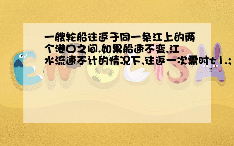 一艘轮船往返于同一条江上的两个港口之间.如果船速不变,江水流速不计的情况下,往返一次需时t⒈；如果船速