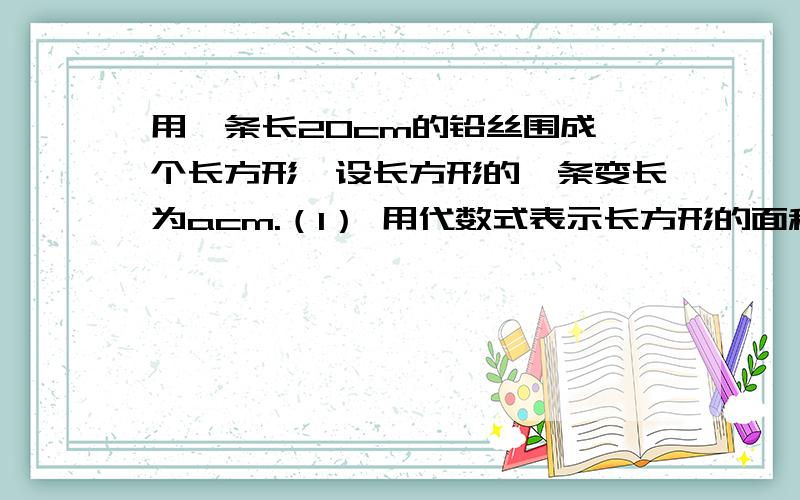 用一条长20cm的铅丝围成一个长方形,设长方形的一条变长为acm.（1） 用代数式表示长方形的面积 （2） 如果a的值分别取4.5.6,哪种取法所围成的长方形的面积最大?（每种都要写出来,再作比较