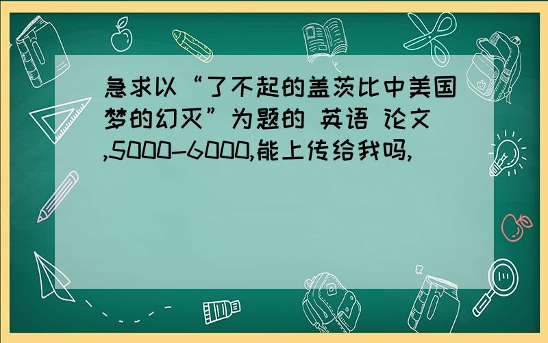 急求以“了不起的盖茨比中美国梦的幻灭”为题的 英语 论文,5000-6000,能上传给我吗,