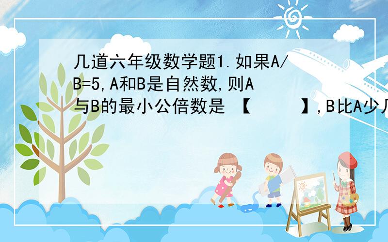 几道六年级数学题1.如果A/B=5,A和B是自然数,则A与B的最小公倍数是 【     】,B比A少几分之几?2.用同样大小的方砖铺一个正方形地面,两条对角线铺黑色的,当铺满这块地面时,共用了97块黑色的,那