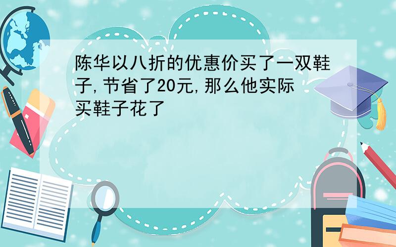 陈华以八折的优惠价买了一双鞋子,节省了20元,那么他实际买鞋子花了