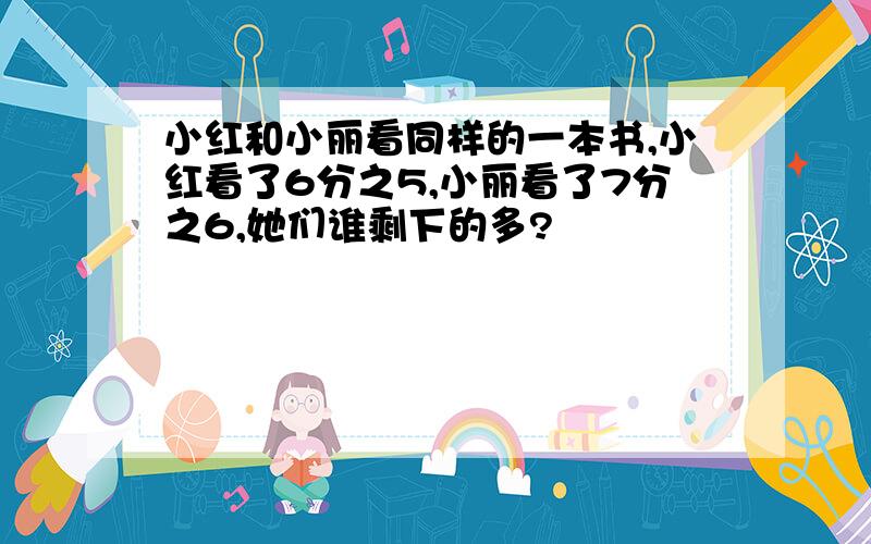 小红和小丽看同样的一本书,小红看了6分之5,小丽看了7分之6,她们谁剩下的多?