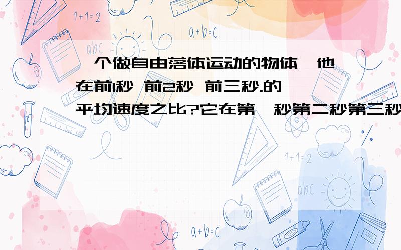 一个做自由落体运动的物体,他在前1秒 前2秒 前三秒.的平均速度之比?它在第一秒第二秒第三秒它在第一秒第二秒第三秒.的平均速度之比是 一个做自由落体运动的物体,它通过第一米 第二米 .