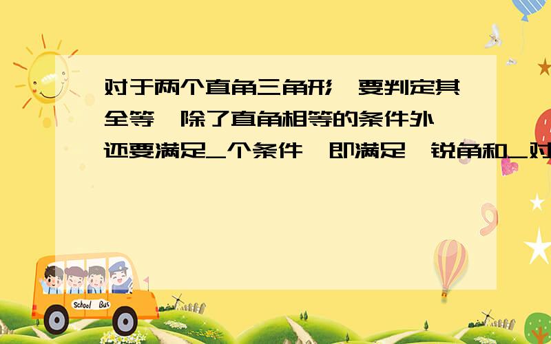 对于两个直角三角形,要判定其全等,除了直角相等的条件外,还要满足_个条件,即满足一锐角和_对应相等或两条__对应相等.如题,把空的填了.