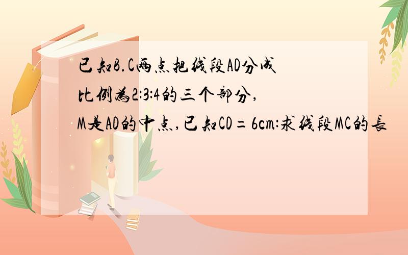 已知B.C两点把线段AD分成比例为2:3:4的三个部分,M是AD的中点,已知CD=6cm:求线段MC的长