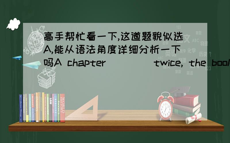 高手帮忙看一下,这道题貌似选A,能从语法角度详细分析一下吗A chapter ____twice, the books were closed and the girls examined.      [A]having been read through      [B]had been read through      [C]having read through      [D]wer