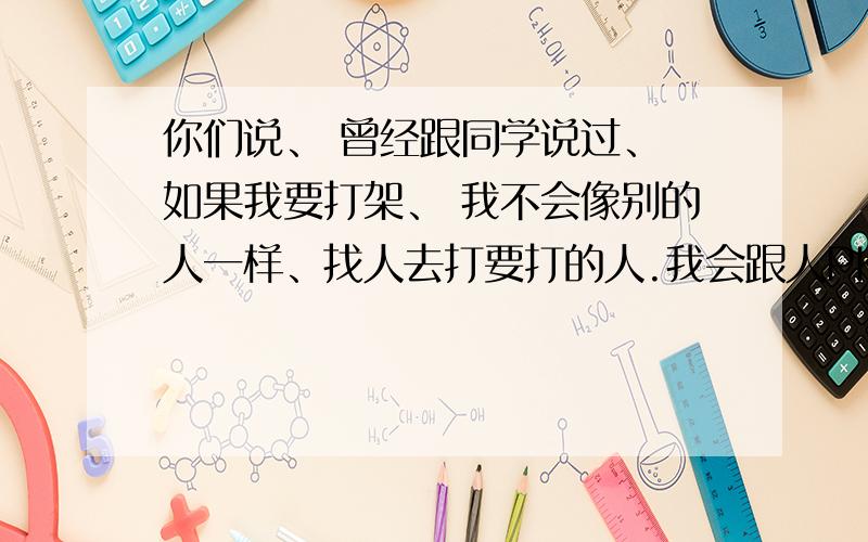 你们说、 曾经跟同学说过、 如果我要打架、 我不会像别的人一样、找人去打要打的人.我会跟人PK 1V1甚至1V N、 被打残也无所谓 .说到底、 我就是不想靠别人的力量、 这话是不是说的太偏激