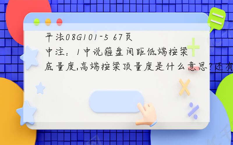 平法08G101-5 67页中注：1中说箍盘间距低端按梁底量度,高端按梁顶量度是什么意思?还有就是这册中 ,62页中,注：3所有纵筋不应在中柱支座分别锚固,以满足框支结构支梁在拱效应下类似拉杆的