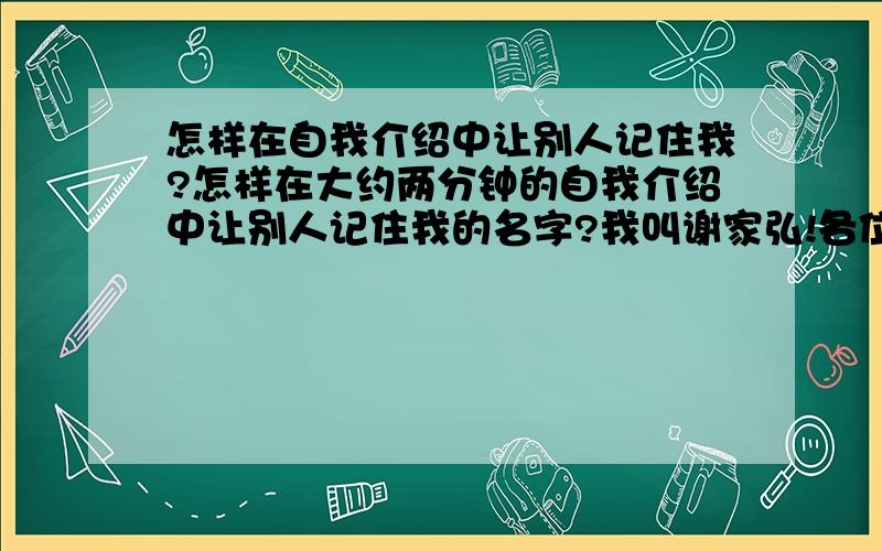 怎样在自我介绍中让别人记住我?怎样在大约两分钟的自我介绍中让别人记住我的名字?我叫谢家弘!各位,帮帮忙,我后天面试需要!谢谢!