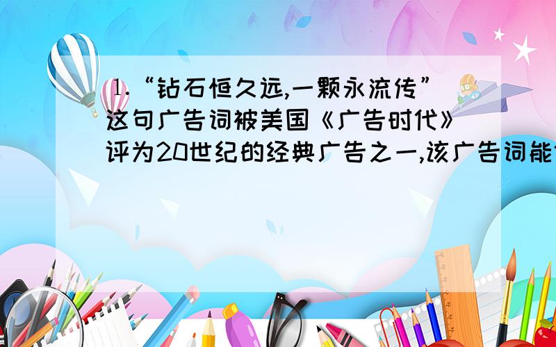 ⒈“钻石恒久远,一颗永流传”这句广告词被美国《广告时代》评为20世纪的经典广告之一,该广告词能体现钻石的性质是（ ）A、 硬度大 B、不能导电 C、化学性质稳定 D、熔点低