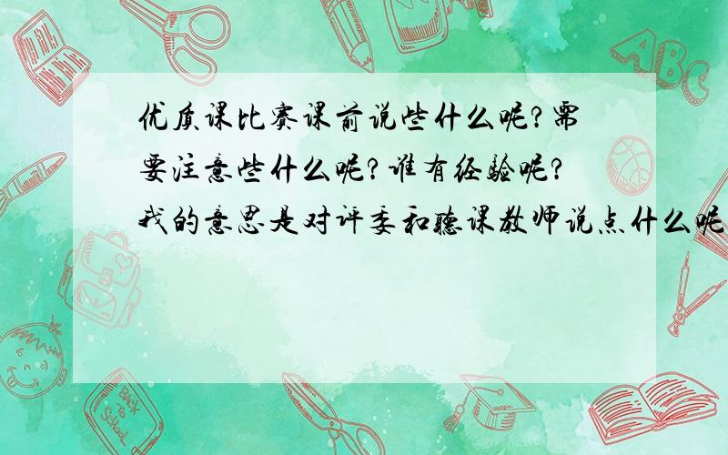 优质课比赛课前说些什么呢?需要注意些什么呢?谁有经验呢?我的意思是对评委和听课教师说点什么呢?