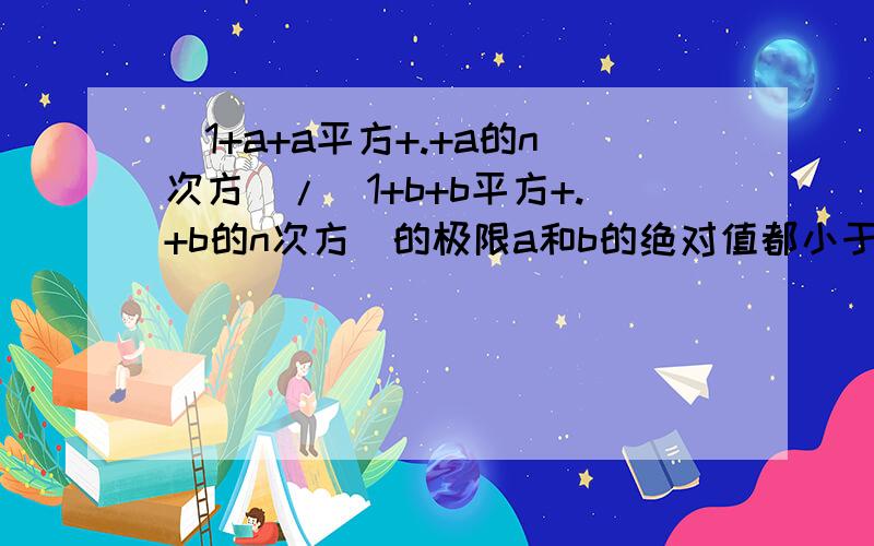 (1+a+a平方+.+a的n次方)/(1+b+b平方+.+b的n次方)的极限a和b的绝对值都小于1