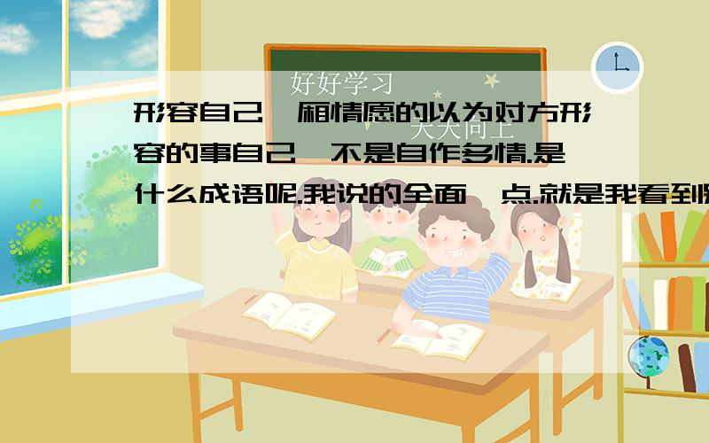 形容自己一厢情愿的以为对方形容的事自己,不是自作多情.是什么成语呢.我说的全面一点.就是我看到别人空间里的歌曲是对不起我爱你.我觉得他是说我的.但是事实并非如此.