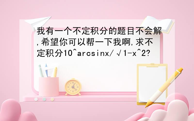 我有一个不定积分的题目不会解,希望你可以帮一下我啊,求不定积分10^arcsinx/√1-x^2?