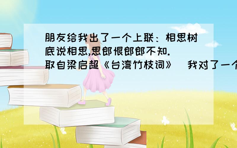 朋友给我出了一个上联：相思树底说相思,思郎恨郎郎不知.（取自梁启超《台湾竹枝词》）我对了一个下联：