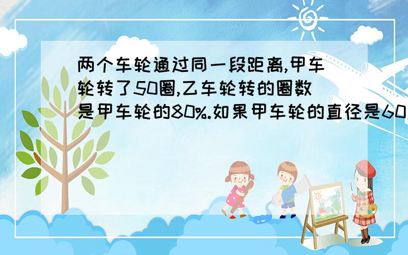 两个车轮通过同一段距离,甲车轮转了50圈,乙车轮转的圈数是甲车轮的80%.如果甲车轮的直径是60厘米,求乙车轮的直径.