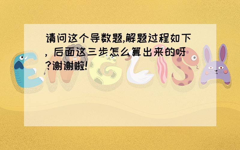 请问这个导数题,解题过程如下, 后面这三步怎么算出来的呀?谢谢啦!