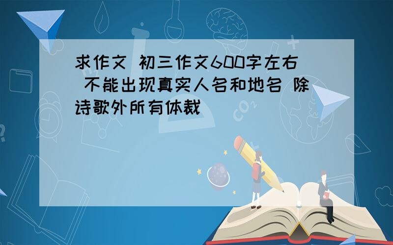 求作文 初三作文600字左右 不能出现真实人名和地名 除诗歌外所有体裁