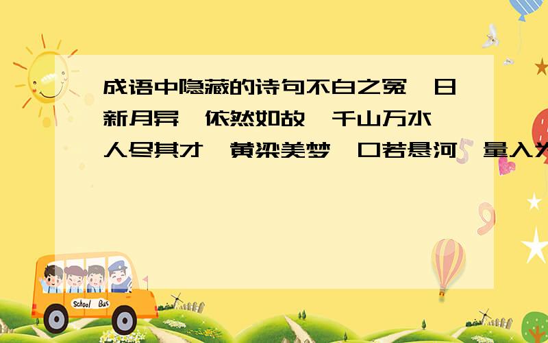 成语中隐藏的诗句不白之冤,日新月异,依然如故,千山万水、人尽其才、黄梁美梦、口若悬河、量入为出、五湖四海、流芳白世、遥遥欲坠、一穷二白、千方百计、由表及里、目不暇接、自力