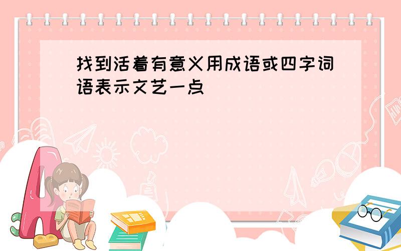 找到活着有意义用成语或四字词语表示文艺一点