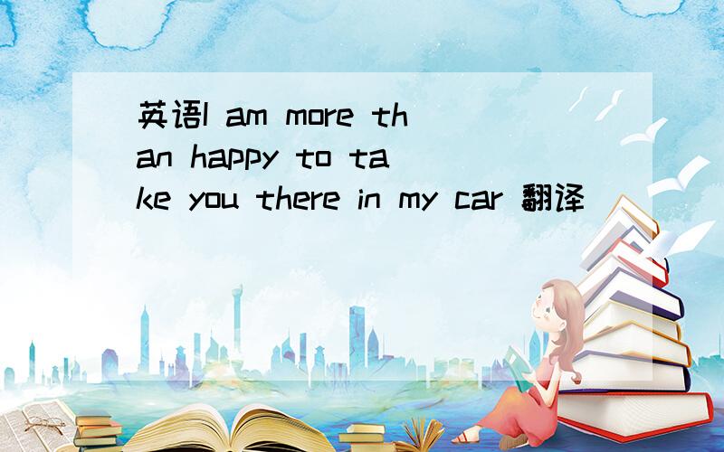 英语I am more than happy to take you there in my car 翻译