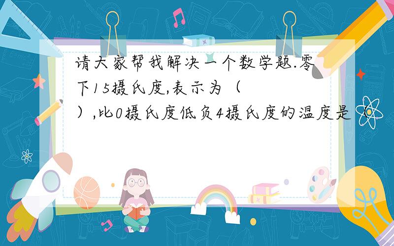 请大家帮我解决一个数学题.零下15摄氏度,表示为（   ）,比0摄氏度低负4摄氏度的温度是（    ）.还有，说出为什么这样填的理由