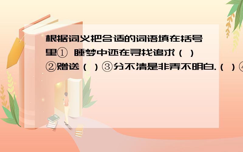 根据词义把合适的词语填在括号里① 睡梦中还在寻找追求（）②赠送（）③分不清是非弄不明白.（）④缺少钱,境况窘迫.（）⑤教训,教育劝导,使人进步.（）