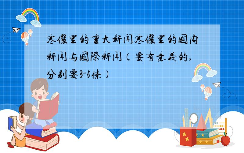 寒假里的重大新闻寒假里的国内新闻与国际新闻（要有意义的,分别要3-5条）