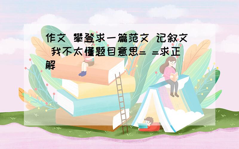 作文 攀登求一篇范文 记叙文 我不太懂题目意思= =求正解