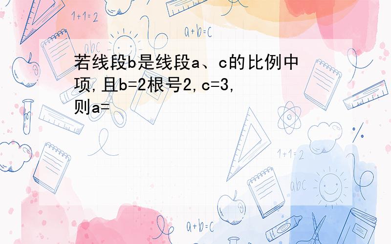 若线段b是线段a、c的比例中项,且b=2根号2,c=3,则a=