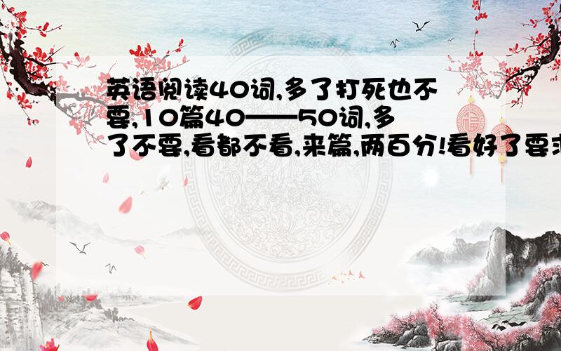 英语阅读40词,多了打死也不要,10篇40——50词,多了不要,看都不看,来篇,两百分!看好了要求在打,复制的也行40词看好了再打,别占我空间5楼的答案真好啊 真好啊 真好啊真好啊 真好啊 真好啊真