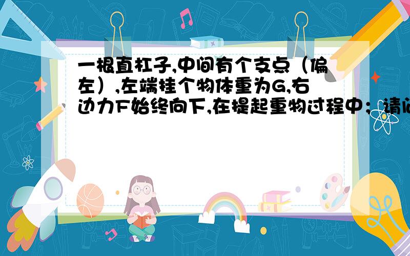 一根直杠子,中间有个支点（偏左）,左端挂个物体重为G,右边力F始终向下,在提起重物过程中；请问力F怎么变化?A 不变 B 逐渐变小 C 逐渐变大 D 先变大,后变小!