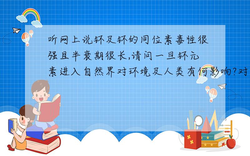 听网上说钚及钚的同位素毒性很强且半衰期很长,请问一旦钚元素进入自然界对环境及人类有何影响?对生态破程度及对策?另外钚的毒性是否真的非常强?