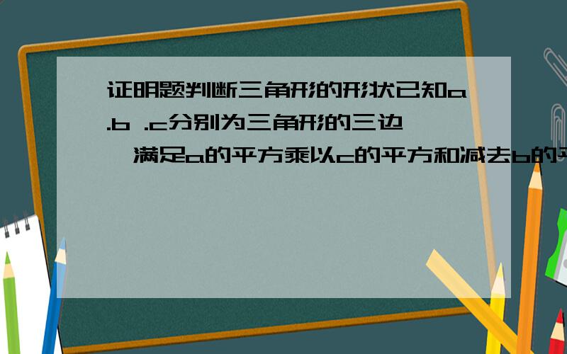 证明题判断三角形的形状已知a.b .c分别为三角形的三边,满足a的平方乘以c的平方和减去b的平方乘以c的平方和等于a的四次方减b的四次方,判断三角形abc的形状,