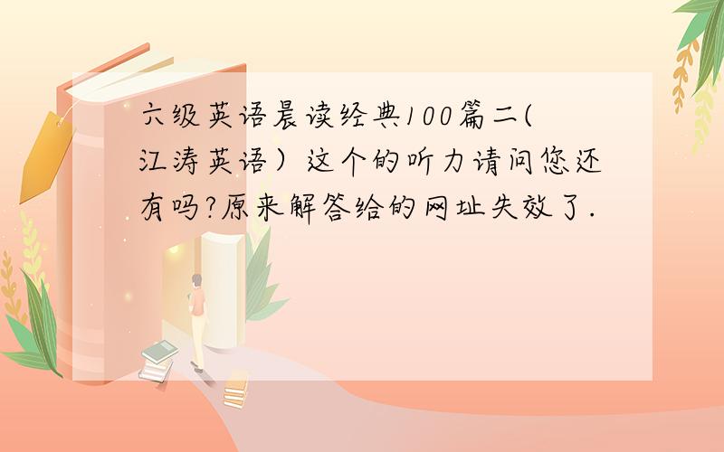 六级英语晨读经典100篇二(江涛英语）这个的听力请问您还有吗?原来解答给的网址失效了.