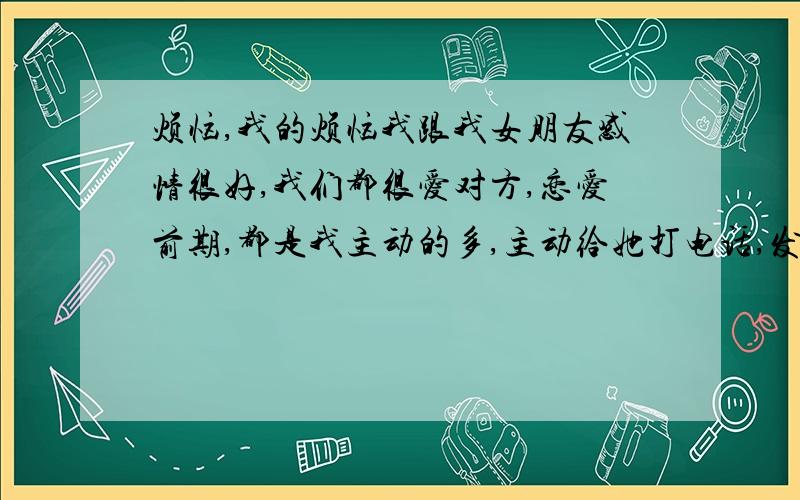 烦恼,我的烦恼我跟我女朋友感情很好,我们都很爱对方,恋爱前期,都是我主动的多,主动给她打电话,发短信,而且次数频繁,随着时间的流逝,我的主动次数没有之前那么多,没有以前那种很怕失去