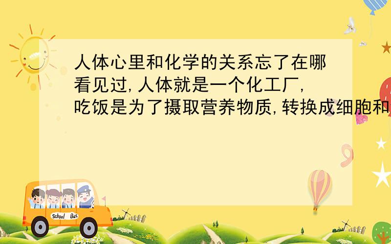 人体心里和化学的关系忘了在哪看见过,人体就是一个化工厂,吃饭是为了摄取营养物质,转换成细胞和细胞电质,分泌各种酶素和腺素,所以人的一切行为和情感,其实都是化学作用,我还想知道一