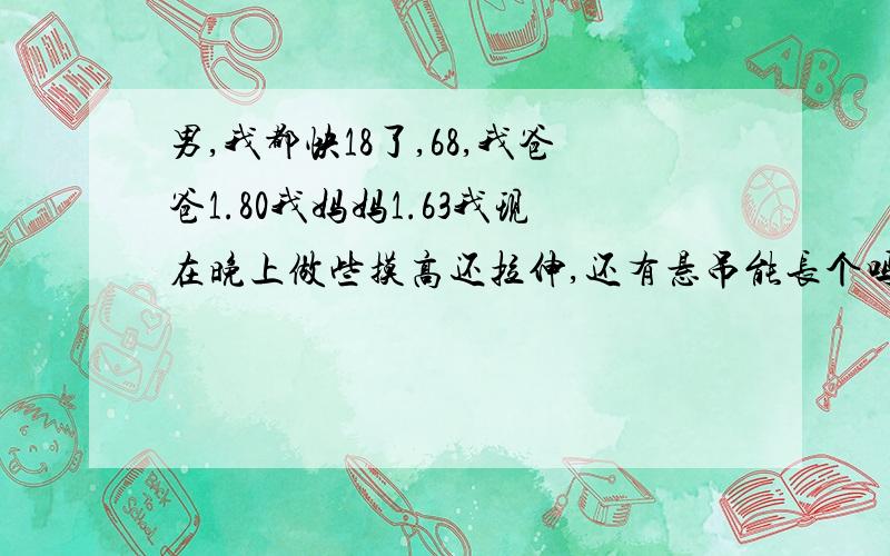 男,我都快18了,68,我爸爸1.80我妈妈1.63我现在晚上做些摸高还拉伸,还有悬吊能长个吗?我现在吃很多.中午能吃两碗,以前早上不吃饭,中午也吃很少.现在膝盖有点痛是在长个子吗?分都给你们了,