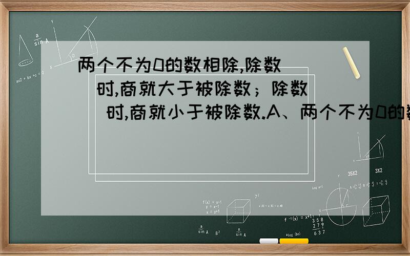 两个不为0的数相除,除数( )时,商就大于被除数；除数( )时,商就小于被除数.A、两个不为0的数相除,除数(大于被除数)时,商就大于被除数;除数(小于被除数)时,商就小于被除数.B：两个不为0的数