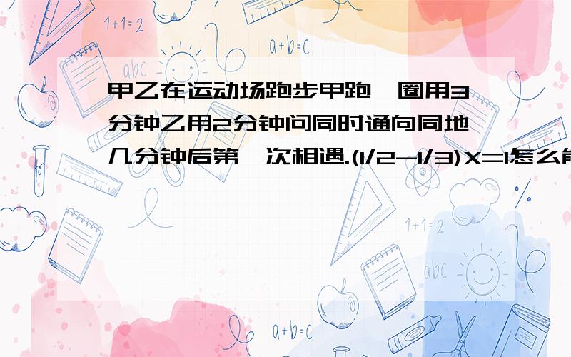 甲乙在运动场跑步甲跑一圈用3分钟乙用2分钟问同时通向同地几分钟后第一次相遇.(1/2-1/3)X=1怎么能讲清楚知道怎么解,求解释为什么(1/2-1/3)X=1