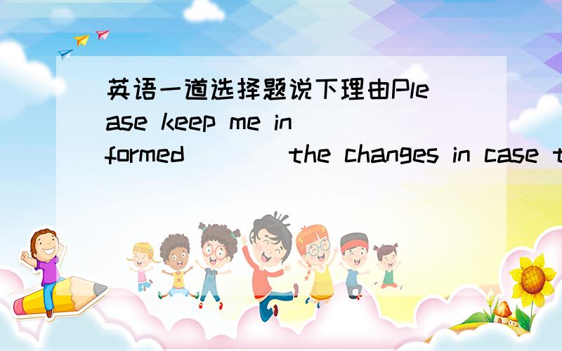 英语一道选择题说下理由Please keep me informed____the changes in case they affect our work.A.with B.for C.of D.by