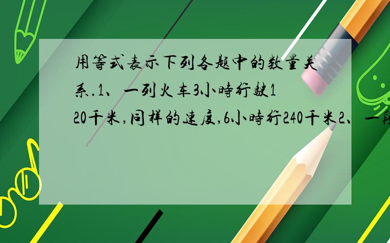 用等式表示下列各题中的数量关系.1、一列火车3小时行驶120千米,同样的速度,6小时行240千米2、一段路去时每小时行40千米,三小时到达,返回时用了两小时,每小时行x千米