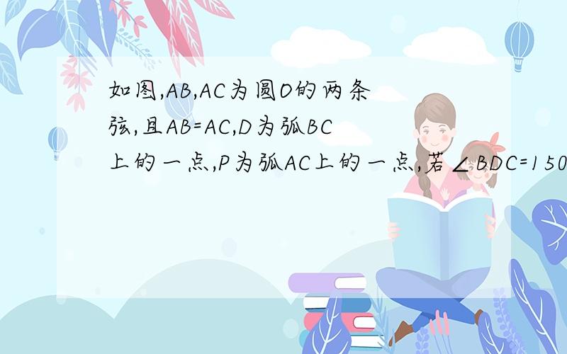 如图,AB,AC为圆O的两条弦,且AB=AC,D为弧BC上的一点,P为弧AC上的一点,若∠BDC=150°,求∠APC的度数 最近在预习,不大清楚,