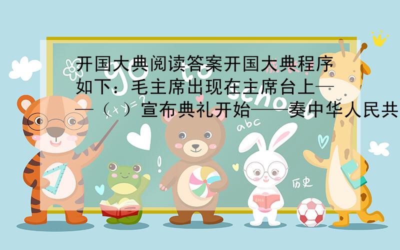 开国大典阅读答案开国大典程序如下：毛主席出现在主席台上——（ ）宣布典礼开始——奏中华人民共和国国歌《 》——毛主席宣布中央人民政府成立——（ ）宣读公告——（ ）