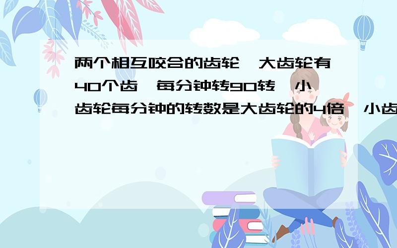 两个相互咬合的齿轮,大齿轮有40个齿,每分钟转90转,小齿轮每分钟的转数是大齿轮的4倍,小齿轮有多少个齿?有一块长50米,宽40米的长方形池塘,按1:2000的比例尺 长和宽各画多少厘米?小明今年九