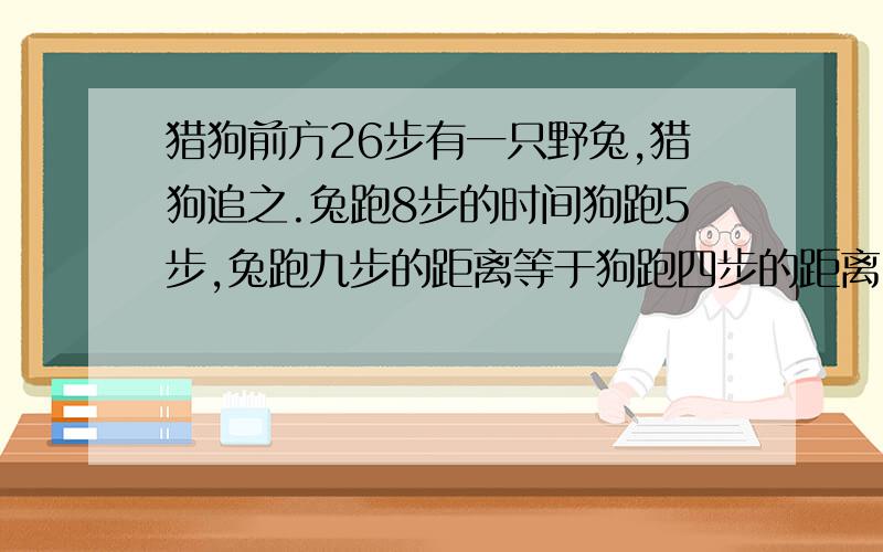 猎狗前方26步有一只野兔,猎狗追之.兔跑8步的时间狗跑5步,兔跑九步的距离等于狗跑四步的距离.问：兔跑多少步之后被猎狗抓获?此时猎狗跑了多少步?