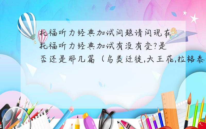 托福听力经典加试问题请问现在托福听力经典加试有没有变?是否还是那几篇（鸟类迁徙,大王花,拉格泰姆音乐,英国浪漫主义诗歌,神经元细胞,女生丢ID卡）?有没有新的经典加试?另外阅读经典