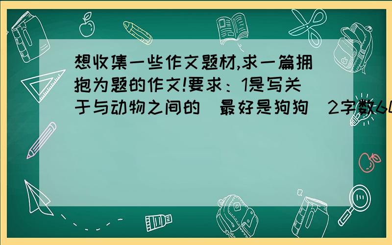 想收集一些作文题材,求一篇拥抱为题的作文!要求：1是写关于与动物之间的（最好是狗狗）2字数600字左右3不要随便在网站上复制敷衍