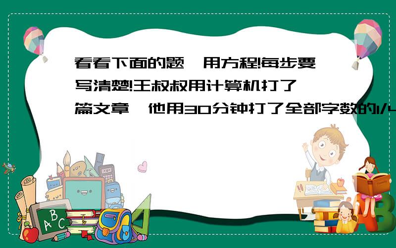 看看下面的题,用方程!每步要写清楚!王叔叔用计算机打了一篇文章,他用30分钟打了全部字数的1/4,又用10分钟打了120个字,此时已打了的字数与未打的字数的比是2比3,这篇文稿一共有多少个字?