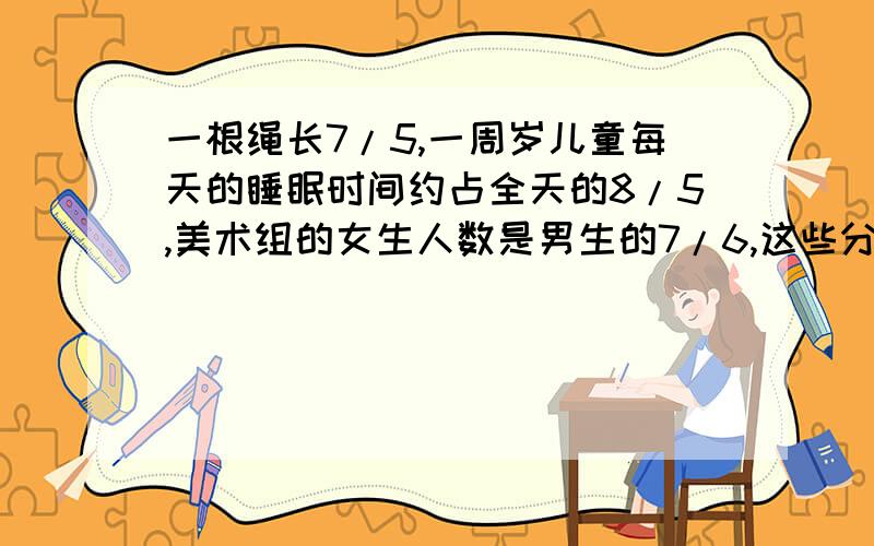 一根绳长7/5,一周岁儿童每天的睡眠时间约占全天的8/5,美术组的女生人数是男生的7/6,这些分数的意义?